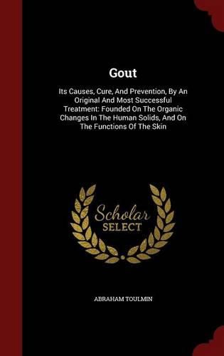 Cover image for Gout: Its Causes, Cure, and Prevention, by an Original and Most Successful Treatment: Founded on the Organic Changes in the Human Solids, and on the Functions of the Skin