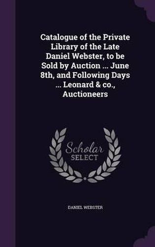 Catalogue of the Private Library of the Late Daniel Webster, to Be Sold by Auction ... June 8th, and Following Days ... Leonard & Co., Auctioneers