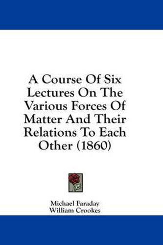 Cover image for A Course of Six Lectures on the Various Forces of Matter and Their Relations to Each Other (1860)