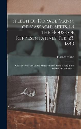 Cover image for Speech of Horace Mann, of Massachusetts, in the House of Representatives, Feb. 23, 1849; on Slavery in the United States, and the Slave Trade in the District of Columbia ..