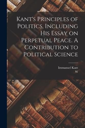 Kant's Principles of Politics, Including his Essay on Perpetual Peace. A Contribution to Political Science