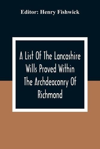 A List Of The Lancashire Wills Proved Within The Archdeaconry Of Richmond; And Now Preserved In The Probote Court At Lancaster From 1793 To 1812; Also A List Of The Wills Proved In The Peculiar Of Halton From1793 To 1812