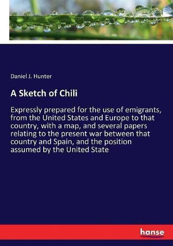 A Sketch of Chili: Expressly prepared for the use of emigrants, from the United States and Europe to that country, with a map, and several papers relating to the present war between that country and Spain, and the position assumed by the United State