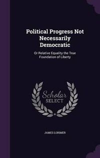 Cover image for Political Progress Not Necessarily Democratic: Or Relative Equality the True Foundation of Liberty