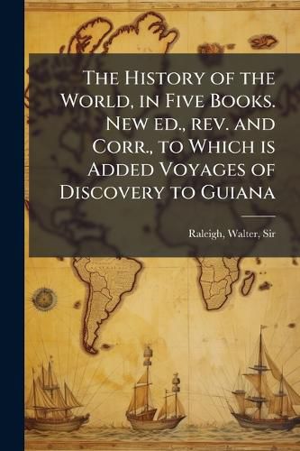 Cover image for The History of the World, in Five Books. New ed., rev. and Corr., to Which is Added Voyages of Discovery to Guiana
