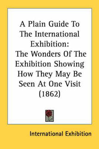 Cover image for A Plain Guide to the International Exhibition: The Wonders of the Exhibition Showing How They May Be Seen at One Visit (1862)