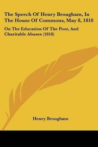 Cover image for The Speech of Henry Brougham, in the House of Commons, May 8, 1818: On the Education of the Poor, and Charitable Abuses (1818)