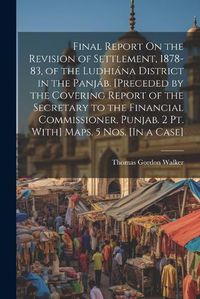 Cover image for Final Report On the Revision of Settlement, 1878-83, of the Ludhiana District in the Panjab. [Preceded by the Covering Report of the Secretary to the Financial Commissioner, Punjab. 2 Pt. With] Maps. 5 Nos. [In a Case]