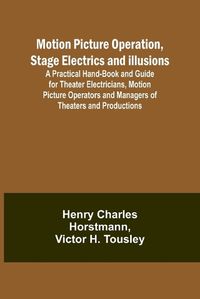 Cover image for Motion Picture Operation, Stage Electrics and Illusions; A Practical Hand-book and Guide for Theater Electricians, Motion Picture Operators and Managers of Theaters and Productions