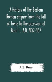 Cover image for A history of the Eastern Roman empire from the fall of Irene to the accession of Basil I., A.D. 802-867