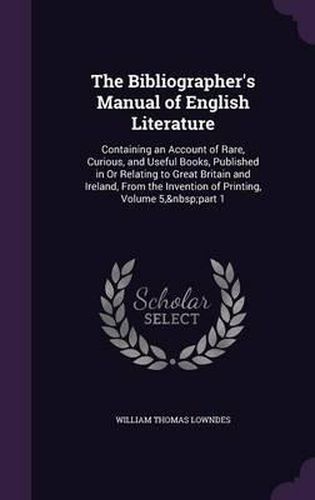 The Bibliographer's Manual of English Literature: Containing an Account of Rare, Curious, and Useful Books, Published in or Relating to Great Britain and Ireland, from the Invention of Printing, Volume 5, Part 1