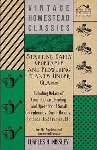 Cover image for Starting Early Vegetable And Flowering Plants Under Glass - Including Details Of Construction, Heating And Operation Of Small Greenhouses, Sash-Houses, Hotbeds, Cold Frames, Etc - For The Amateur And Commercial Grower