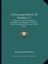 Cover image for A Picturesque History of Yorkshire V3: Being an Account of the History, Topography, and Antiquities of the Cities, Towns and Villages of the County of York (1901)