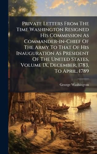 Cover image for Private Letters From The Time Washington Resigned His Commission As Commander-in-Chief Of The Army To That Of His Inauguration As President Of The United States, Volume IX, December, 1783, To April, 1789
