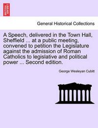 Cover image for A Speech, Delivered in the Town Hall, Sheffield ... at a Public Meeting, Convened to Petition the Legislature Against the Admission of Roman Catholics to Legislative and Political Power ... Second Edition.