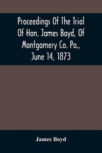 Cover image for Proceedings Of The Trial Of Hon. James Boyd, Of Montgomery Co. Pa., June 14, 1873