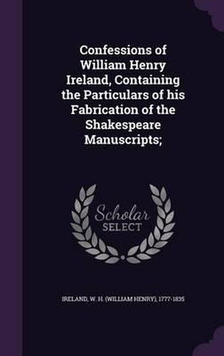 Confessions of William Henry Ireland, Containing the Particulars of His Fabrication of the Shakespeare Manuscripts;