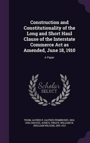 Construction and Constitutionality of the Long and Short Haul Clause of the Interstate Commerce ACT as Amended, June 18, 1910: A Paper