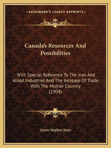 Canada's Resources and Possibilities: With Special Reference to the Iron and Allied Industries and the Increase of Trade with the Mother Country (1904)