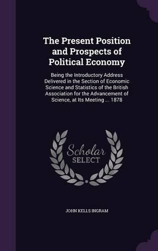 The Present Position and Prospects of Political Economy: Being the Introductory Address Delivered in the Section of Economic Science and Statistics of the British Association for the Advancement of Science, at Its Meeting ... 1878