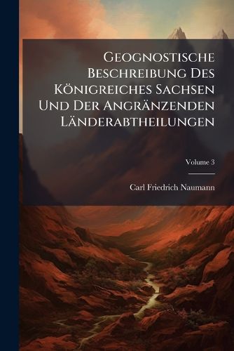 Cover image for Geognostische Beschreibung Des K Nigreiches Sachsen Und Der Angr Nzenden L Nderabtheilungen: Auch Mit Dem Titel: Erl Uterungen Zu Der Geognostischen Charte Des K Nigreiches Sachsen. Herausgegeben Von Carl Friedrich Naumann, Volume 3