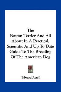 Cover image for The Boston Terrier and All about It: A Practical, Scientific and Up to Date Guide to the Breeding of the American Dog