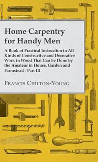 Cover image for Home Carpentry For Handy Men - A Book Of Practical Instruction In All Kinds Of Constructive And Decorative Work In Wood That Can Be Done By The Amateur In House, Garden And Farmstead - Part III.