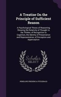 Cover image for A Treatise on the Principle of Sufficient Reason: A Psychological Theory of Reasoning, Showing the Relativity of Thought to the Thinker, of Recognition to Cognition, the Identity of Presentation and Representation, of Perception and Apperception