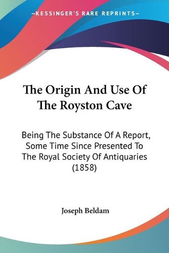 The Origin and Use of the Royston Cave: Being the Substance of a Report, Some Time Since Presented to the Royal Society of Antiquaries (1858)