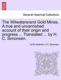 Cover image for The Witwatersrand Gold Mines. a True and Unvarnished Account of Their Origin and Progress ... Translated ... by H. C. Simonsen.