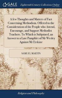 Cover image for A few Thoughts and Matters of Fact Concerning Methodism. Offered to the Consideration of the People who Attend, Encourage, and Support Methodist Teachers. To Which is Subjoined, an Answer to a Late Pamphlet of Mr Wesley Against Mr Erskine