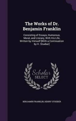 The Works of Dr. Benjamin Franklin: Consisting of Essays, Humorous, Moral, and Literary, with His Life, Written by Himself [With a Continuation by H. Stueber]