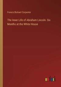 Cover image for The Inner Life of Abraham Lincoln. Six Months at the White House