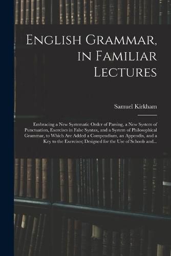 Cover image for English Grammar, in Familiar Lectures: Embracing a New Systematic Order of Parsing, a New System of Punctuation, Exercises in False Syntax, and a System of Philosophical Grammar, to Which Are Added a Compendium, an Appendix, and a Key to The...