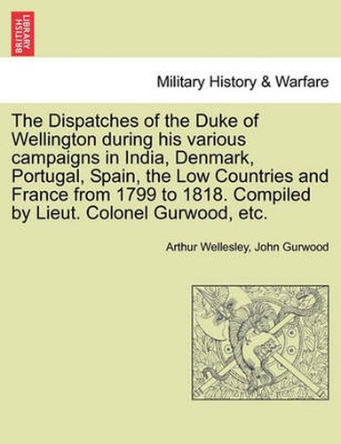 Cover image for The Dispatches of the Duke of Wellington During His Various Campaigns in India, Denmark, Portugal, Spain, the Low Countries and France from 1799 to 1818. Compiled by Lieut. Colonel Gurwood, Etc.