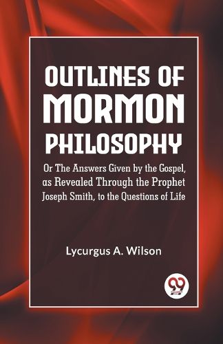 Outlines of Mormon Philosophy or the Answers Given by the Gospel, as Revealed Through the Prophet Joseph Smith, to the Questions of Life