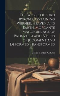 Cover image for The Works of Lord Byron, Containing Werner, Heaven and Earth, Morgante Maggiore, Age of Bronze, Island, Vision of Judgment and Deformed Transformed