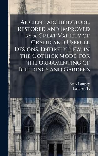 Cover image for Ancient Architecture, Restored and Improved by a Great Variety of Grand and Usefull Designs, Entirely New, in the Gothick Mode, for the Ornamenting of Buildings and Gardens