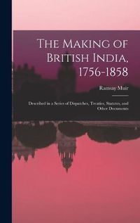 Cover image for The Making of British India, 1756-1858: Described in a Series of Dispatches, Treaties, Statutes, and Other Documents