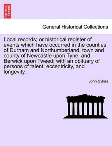 Cover image for Local Records; Or Historical Register of Events Which Have Occurred in the Counties of Durham and Northumberland, Town and County of Newcastle Upon Tyne, and Berwick Upon Tweed; With an Obituary of Persons of Talent, Eccentricity, and Longevity.