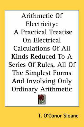 Cover image for Arithmetic of Electricity: A Practical Treatise on Electrical Calculations of All Kinds Reduced to a Series of Rules, All of the Simplest Forms and Involving Only Ordinary Arithmetic