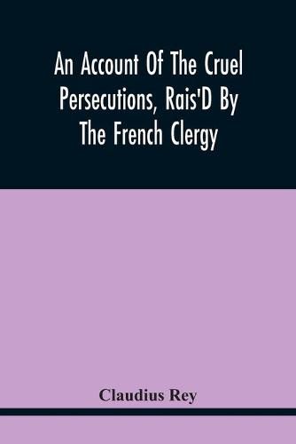 Cover image for An Account Of The Cruel Persecutions, Rais'D By The French Clergy, Since Their Taking Sanctuary Here, Against Several Worthy Ministers, Gentlemen, Gentlewomen, And Tradesmen Dissenting From Their Calvinistical Scheme