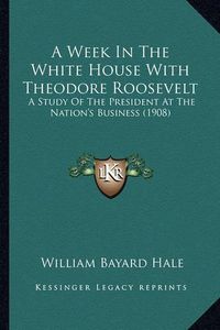 Cover image for A Week in the White House with Theodore Roosevelt a Week in the White House with Theodore Roosevelt: A Study of the President at the Nation's Business (1908) a Study of the President at the Nation's Business (1908)