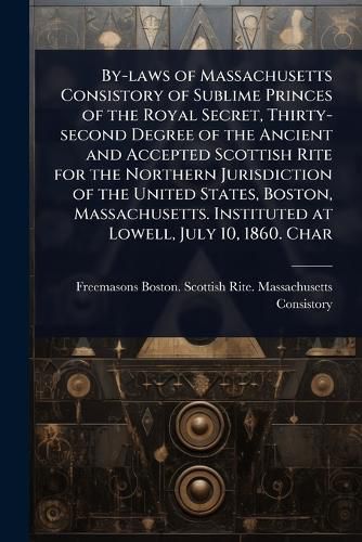 Cover image for By-laws of Massachusetts Consistory of Sublime Princes of the Royal Secret, Thirty-second Degree of the Ancient and Accepted Scottish Rite for the Northern Jurisdiction of the United States, Boston, Massachusetts. Instituted at Lowell, July 10, 1860. Char