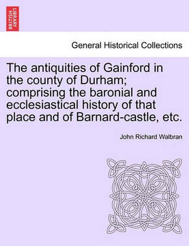 Cover image for The Antiquities of Gainford in the County of Durham; Comprising the Baronial and Ecclesiastical History of That Place and of Barnard-Castle, Etc.