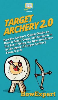 Cover image for Target Archery 2.0: Newbie Archer's Quick Guide on How to Start, Grow, and Succeed in the Art of Using the Bow and Arrow at the Sport of Target Archery From A to Z