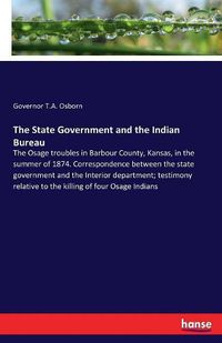 Cover image for The State Government and the Indian Bureau: The Osage troubles in Barbour County, Kansas, in the summer of 1874. Correspondence between the state government and the Interior department; testimony relative to the killing of four Osage Indians