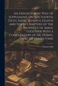 Cover image for An Exposition by Way of Supplement, On the Fourth, Fifth, Sixth, Seventh, Eighth and Ninth Chapters of the Prophecy of Amos. Together With a Confutation of Dr. Homes, and Sir Henry Vane