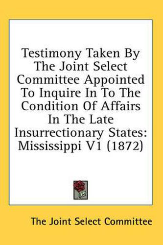 Cover image for Testimony Taken by the Joint Select Committee Appointed to Inquire in to the Condition of Affairs in the Late Insurrectionary States: Mississippi V1 (1872)