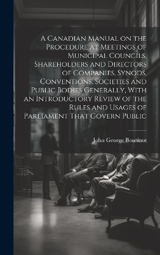 Cover image for A Canadian Manual on the Procedure at Meetings of Municipal Councils, Shareholders and Directors of Companies, Synods, Conventions, Societies and Public Bodies Generally, With an Introductory Review of the Rules and Usages of Parliament That Govern Public